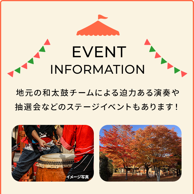 EVENT INFORMATION 地元の和太鼓チームによる迫力ある演奏や抽選会などのステージイベントもあります！